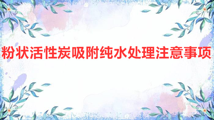 粉狀活性炭吸附純水處理注意事項(xiàng)(粉末活性炭在水處理中的應(yīng)用)