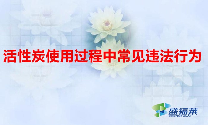 活性炭使用過(guò)程中常見(jiàn)違法行為，以及企業(yè)應(yīng)如何規(guī)范化管理?