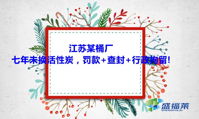 江蘇某桶廠七年未換活性炭，罰款+查封+行政拘留!大家引以為戒！